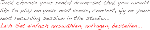 Just choose your rental drum-set that you would like to play on your next venue, concert, gig or your next recording session in the studio...
Leih-Set einfach auswählen, anfragen, bestellen... 